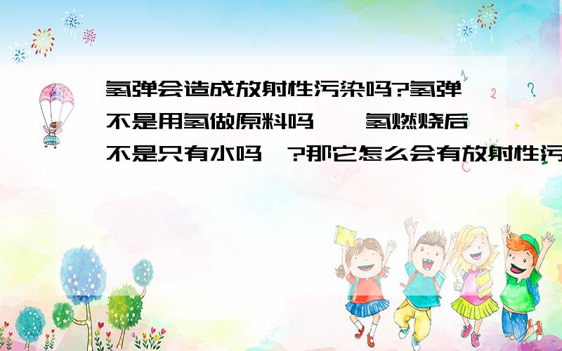 氢弹会造成放射性污染吗?氢弹不是用氢做原料吗``氢燃烧后不是只有水吗`?那它怎么会有放射性污染啊?