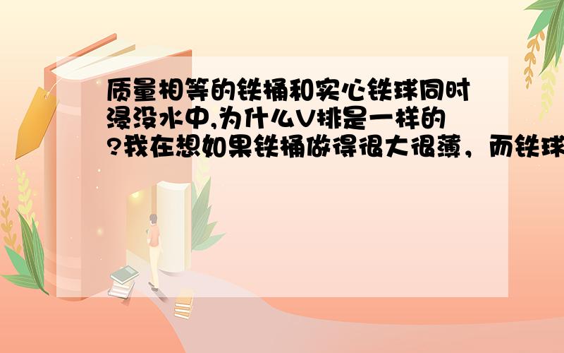 质量相等的铁桶和实心铁球同时浸没水中,为什么V排是一样的?我在想如果铁桶做得很大很薄，而铁球就那么一块，就应该是铁桶的V排大啊~^^