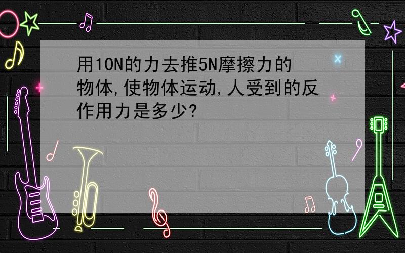 用10N的力去推5N摩擦力的物体,使物体运动,人受到的反作用力是多少?