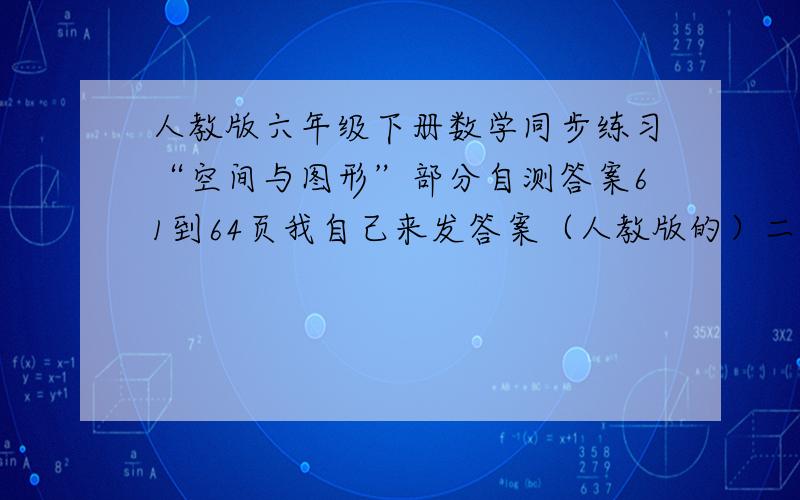 人教版六年级下册数学同步练习“空间与图形”部分自测答案61到64页我自己来发答案（人教版的）二、判断。错错错对错错对对。三、B/C/D/A和B/A/C/B/C/就发这些