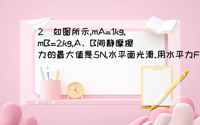 2．如图所示,mA=1kg,mB=2kg,A、B间静摩擦力的最大值是5N,水平面光滑.用水平力F拉B,当拉力大小分别是F=10N和F=20N时,A、B的加速度各多大?