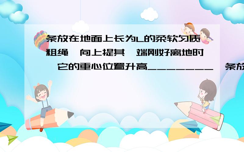 条放在地面上长为L的柔软匀质粗绳,向上提其一端刚好离地时,它的重心位置升高_______一条放在地面上长为L的柔软匀质粗绳,向上提其一端刚好离地时,它的重心位置升高了__________;长为L的均匀