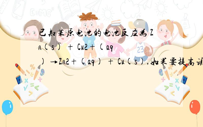 已知某原电池的电池反应为 Zn(s) + Cu2+(aq) →Zn2+(aq) + Cu(s),如果要提高该原电池的电动势已知某原电池的电池反应为 Zn(s) + Cu2+(aq)→Zn2+(aq) + Cu(s),如果要提高该原电池的电动势,可增加（ ）.A.Zn2+