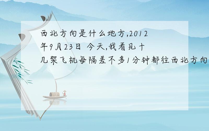 西北方向是什么地方,2012年9月23日 今天,我看见十几架飞机每隔差不多1分钟都往西北方向飞去了.我在安徽淮南,请问西北方向是什么地方.不知道你们有没有人注意到,今天十几架飞机都往西北