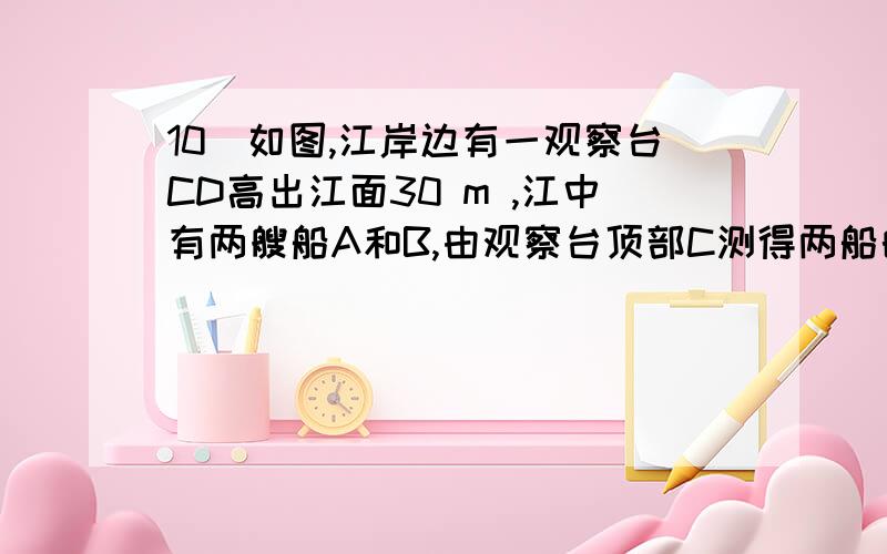 10．如图,江岸边有一观察台CD高出江面30 m ,江中有两艘船A和B,由观察台顶部C测得两船的俯角分别是 45度和30度,巳两船与观察台底部连线成30度角,求两船的距离.11．在高出水面1.80 m的A处．测得