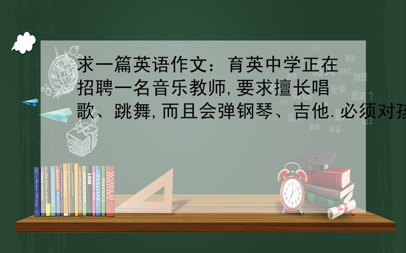 求一篇英语作文：育英中学正在招聘一名音乐教师,要求擅长唱歌、跳舞,而且会弹钢琴、吉他.必须对孩子们如果你符合这些条件,并愿意成为育英中学的一名教师,请你写一封应聘信育英中学