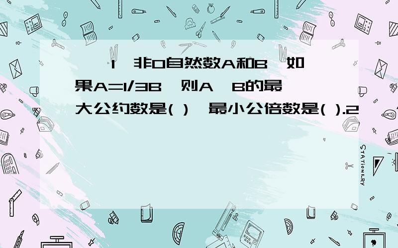 一、1、非0自然数A和B,如果A=1/3B,则A、B的最大公约数是( ),最小公倍数是( ).2、一个人步行每小时走5千米,如果他骑车每走1千米比步行少用8分钟,那么他骑车的速度与步行速度的比是().3、一元