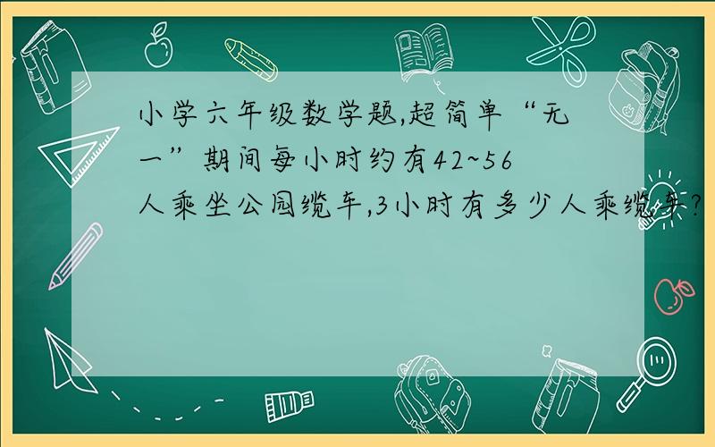 小学六年级数学题,超简单“无一”期间每小时约有42~56人乘坐公园缆车,3小时有多少人乘缆车?（)~()ren?a。少于120人，b，、。120~180，c。180~240d。超过240人