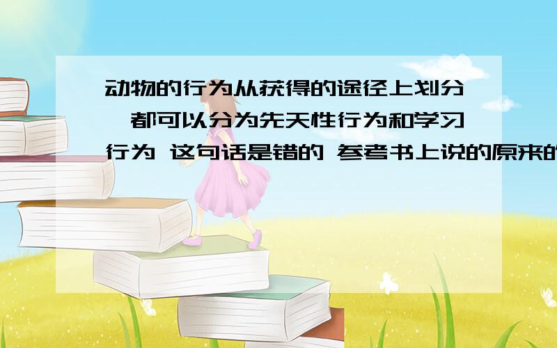 动物的行为从获得的途径上划分,都可以分为先天性行为和学习行为 这句话是错的 参考书上说的原来的生物教材上,动物的行为从功能上有繁殖,防御,迁徙等.从获得途径上分为先天性行为和学