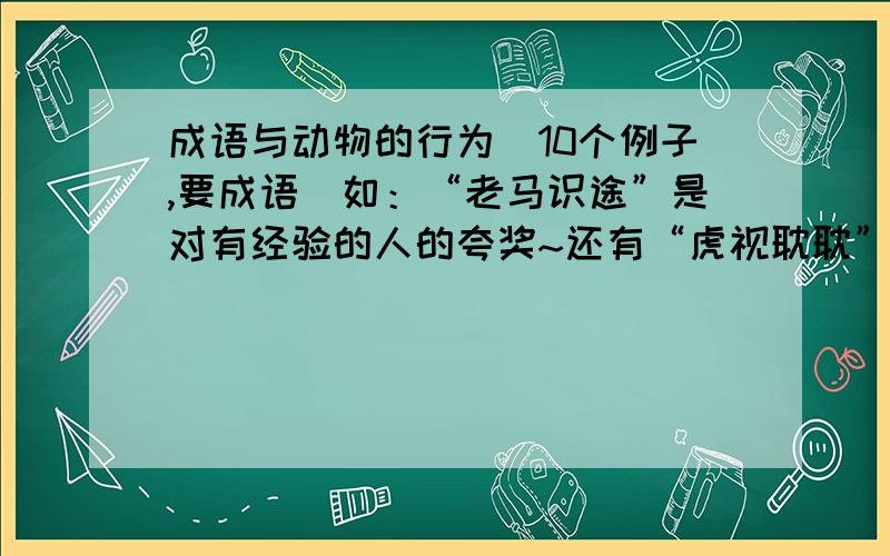 成语与动物的行为（10个例子,要成语）如：“老马识途”是对有经验的人的夸奖~还有“虎视耽耽”“胆小如鼠”