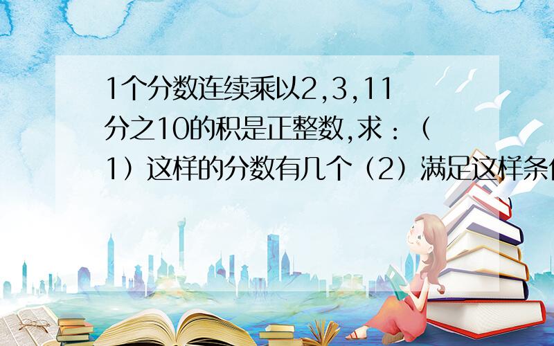 1个分数连续乘以2,3,11分之10的积是正整数,求：（1）这样的分数有几个（2）满足这样条件的最小分数是什么 大哥大姐帮帮忙,小妹求求你们了!要求有自信的准确答案与思考过程.只要有自信的