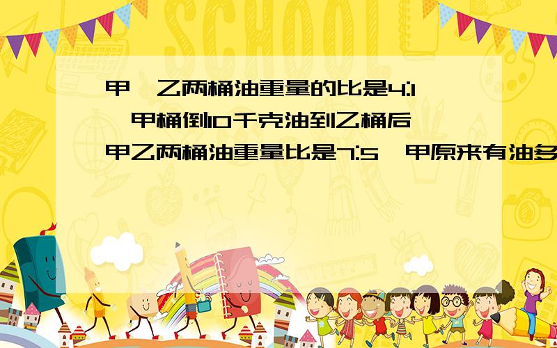 甲、乙两桶油重量的比是4:1,甲桶倒10千克油到乙桶后,甲乙两桶油重量比是7:5,甲原来有油多少kg?（精确到0.1） 快