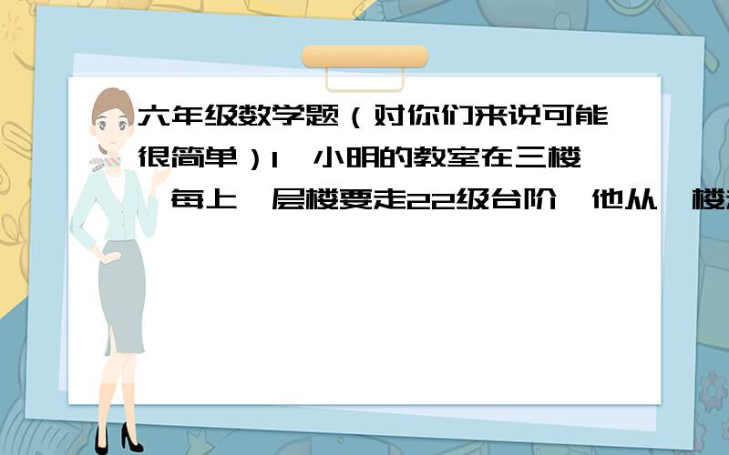 六年级数学题（对你们来说可能很简单）1、小明的教室在三楼,每上一层楼要走22级台阶,他从一楼走到三楼,要走多少个台阶?2、李栋8月份大学毕业,在人才市场上同时有三家公司愿意录取他,