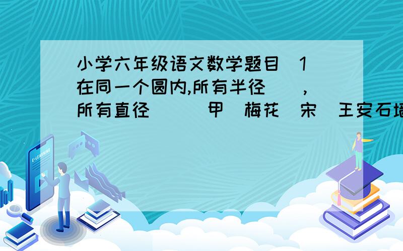 小学六年级语文数学题目(1)在同一个圆内,所有半径(),所有直径()(甲)梅花（宋）王安石墙角数枝梅,凌寒独自开.遥知不是雪,为有暗香来.（乙）卜算子.咏梅毛泽东风雨送春归,飞雪迎春到.已是