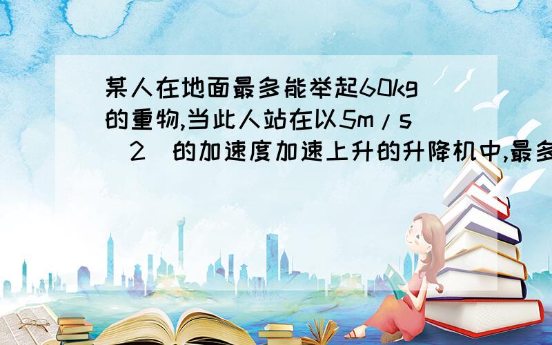 某人在地面最多能举起60kg的重物,当此人站在以5m/s(2)的加速度加速上升的升降机中,最多能举起多少kg重物.(g取10m/s2)