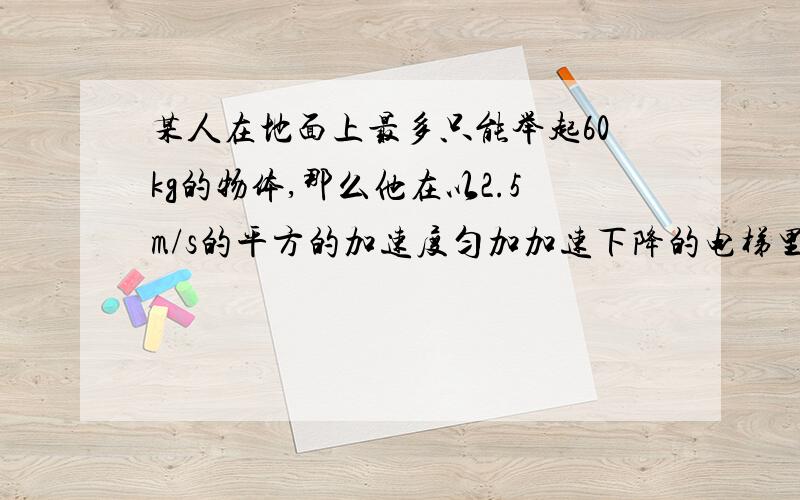 某人在地面上最多只能举起60kg的物体,那么他在以2.5m/s的平方的加速度匀加加速下降的电梯里最多能举起多少千克的物体?g取10m/s的平方,