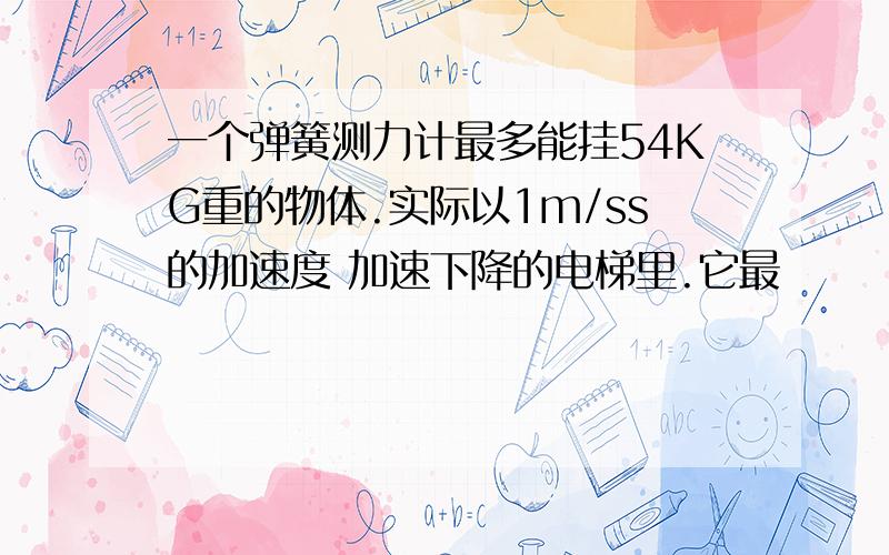 一个弹簧测力计最多能挂54KG重的物体.实际以1m/ss的加速度 加速下降的电梯里.它最