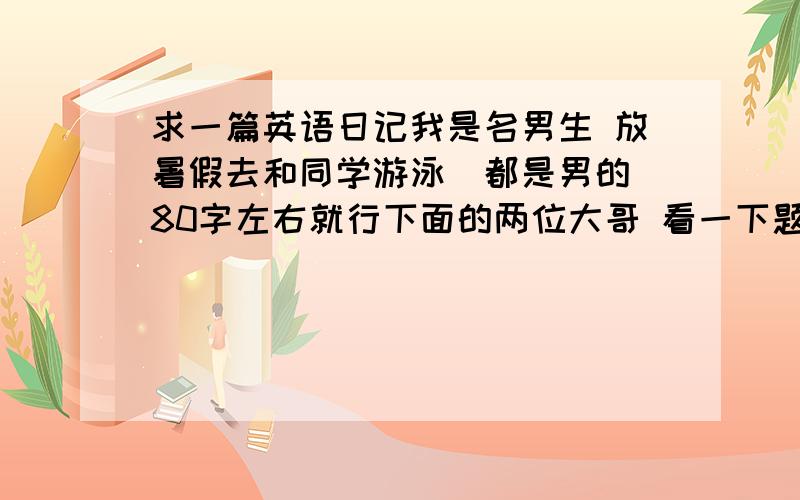 求一篇英语日记我是名男生 放暑假去和同学游泳（都是男的）80字左右就行下面的两位大哥 看一下题目。。。  说明一下 我会游泳。。。。