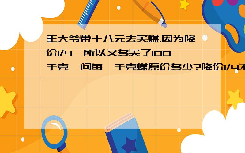 王大爷带十八元去买煤.因为降价1/4,所以又多买了100千克,问每一千克煤原价多少?降价1/4不就是以原价的3/4买进和原来一样多的煤吗?就还剩下（1/4）*18元[（1/4）*18]/100=0.045元/千克（降价）那