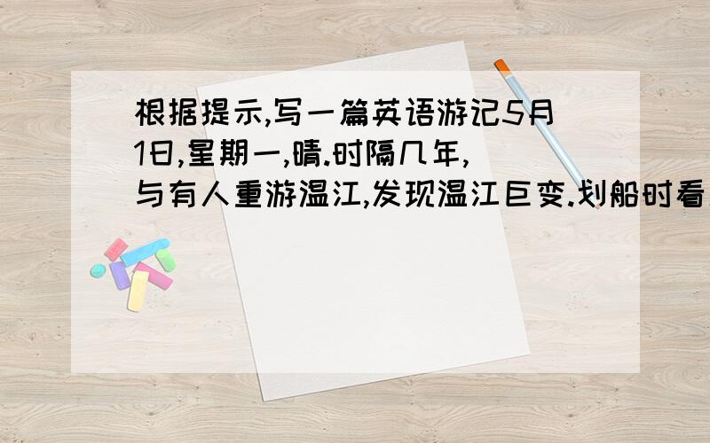 根据提示,写一篇英语游记5月1日,星期一,晴.时隔几年,与有人重游温江,发现温江巨变.划船时看见湖水比以前更清了.花多了,树高了,道路也清洁了.由于重视治理污染,人们爱护名胜古迹,我们相