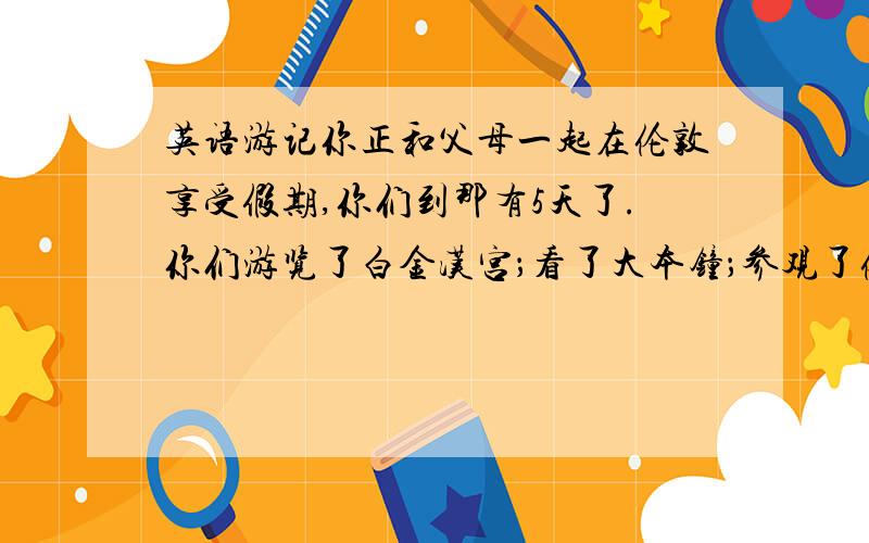 英语游记你正和父母一起在伦敦享受假期,你们到那有5天了.你们游览了白金汉宫；看了大本钟；参观了伦敦动物园,里面有各种各样的动物,你最喜欢的动物是长颈鹿；你们买了很多东西.可是