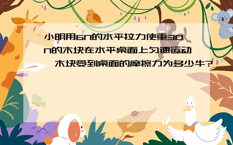 小明用6N的水平拉力使重30N的木块在水平桌面上匀速运动,木块受到桌面的摩擦力为多少牛?