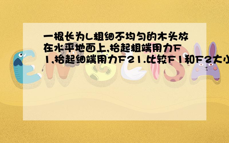 一根长为L粗细不均匀的木头放在水平地面上,抬起粗端用力F1,抬起细端用力F21.比较F1和F2大小2.求木头重3.求重心距粗端多远请画图解答以上各问