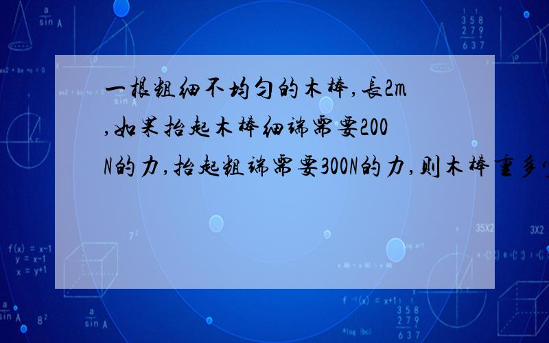 一根粗细不均匀的木棒,长2m,如果抬起木棒细端需要200N的力,抬起粗端需要300N的力,则木棒重多少?图没画,能不能教我一下.明白了，那怎么用杠杆平衡条件的公式F1L1=F2L2来表达？