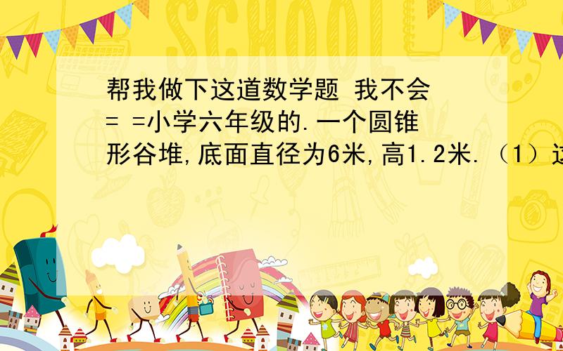 帮我做下这道数学题 我不会 = =小学六年级的.一个圆锥形谷堆,底面直径为6米,高1.2米.（1）这堆稻谷的体积是多少立方米?（2）如果每立方米的稻谷的质量为800千克,这堆稻谷的质量为多少千