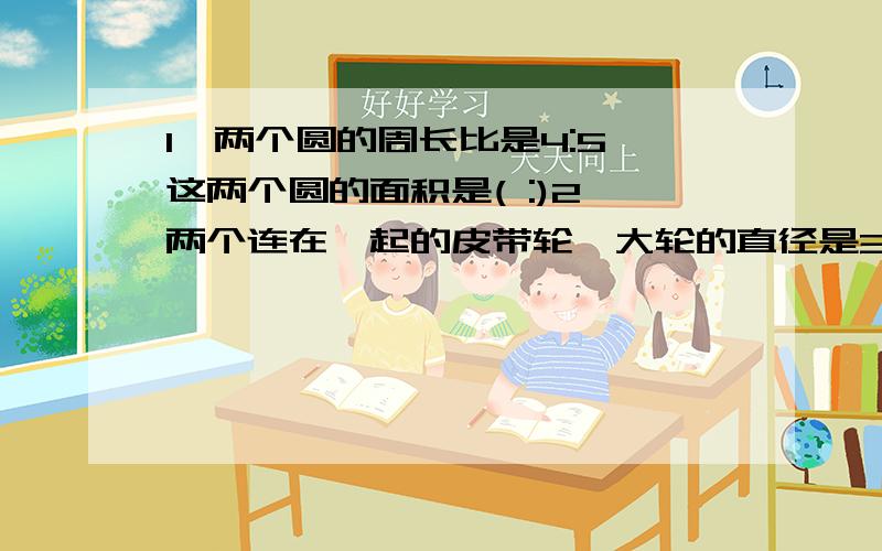 1、两个圆的周长比是4:5,这两个圆的面积是( :)2、两个连在一起的皮带轮,大轮的直径是3分米,小轮直径是1分米2厘米,大轮转一周,小轮要转（）周3、把一根40米的铁丝绕在圆盘上,绕5圈少7.1米,