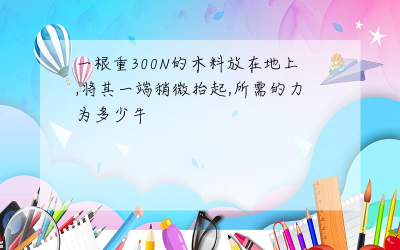 一根重300N的木料放在地上,将其一端稍微抬起,所需的力为多少牛