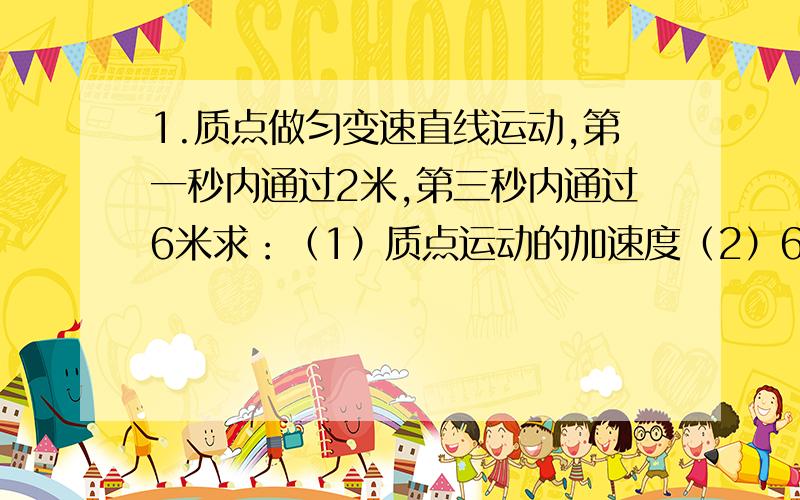 1.质点做匀变速直线运动,第一秒内通过2米,第三秒内通过6米求：（1）质点运动的加速度（2）6秒内的位移（3）第6秒内的平均速度 2.一列车做匀变速直线运动,一个人在轨道旁观察火车的运动,