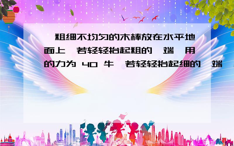 一粗细不均匀的木棒放在水平地面上,若轻轻抬起粗的一端,用的力为 40 牛,若轻轻抬起细的一端,用10牛则此木棒重为多少牛 答案知道是50N F1L＝ GL‘ F2L＝GL（L－L'）　　　　　　　然后这两个