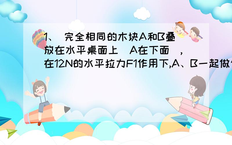 1、 完全相同的木块A和B叠放在水平桌面上(A在下面),在12N的水平拉力F1作用下,A、B一起做匀速直线运动,