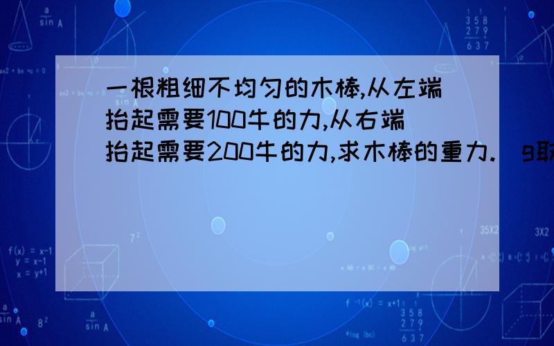 一根粗细不均匀的木棒,从左端抬起需要100牛的力,从右端抬起需要200牛的力,求木棒的重力.（g取9.8N/kg）