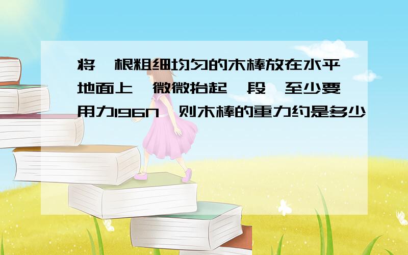 将一根粗细均匀的木棒放在水平地面上,微微抬起一段,至少要用力196N,则木棒的重力约是多少