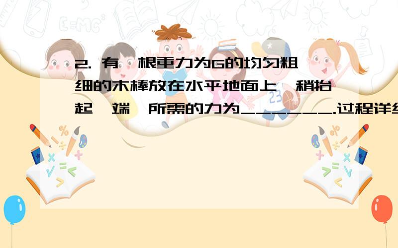 2. 有一根重力为G的均匀粗细的木棒放在水平地面上,稍抬起一端,所需的力为______.过程详细点.谢谢