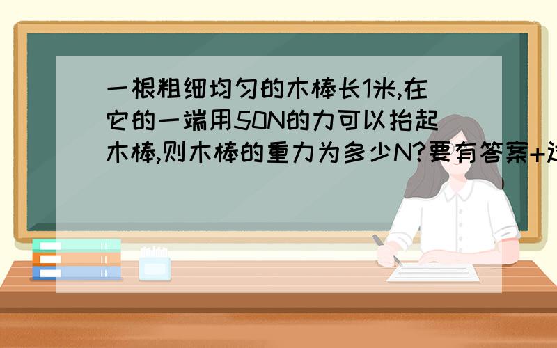 一根粗细均匀的木棒长1米,在它的一端用50N的力可以抬起木棒,则木棒的重力为多少N?要有答案+过程哦~谢谢