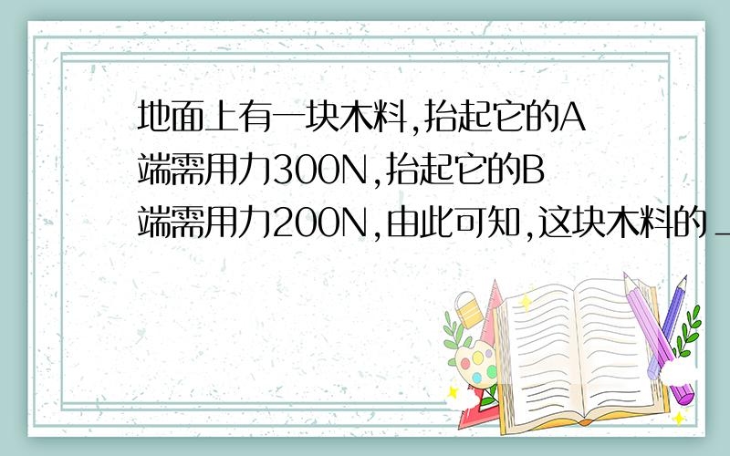 地面上有一块木料,抬起它的A端需用力300N,抬起它的B端需用力200N,由此可知,这块木料的＿端较粗,整...地面上有一块木料,抬起它的A端需用力300N,抬起它的B端需用力200N,由此可知,这块木料的＿