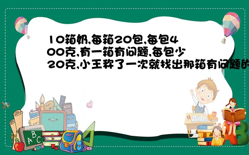 10箱奶,每箱20包,每包400克,有一箱有问题,每包少20克,小王称了一次就找出那箱有问题的,他是如何做的