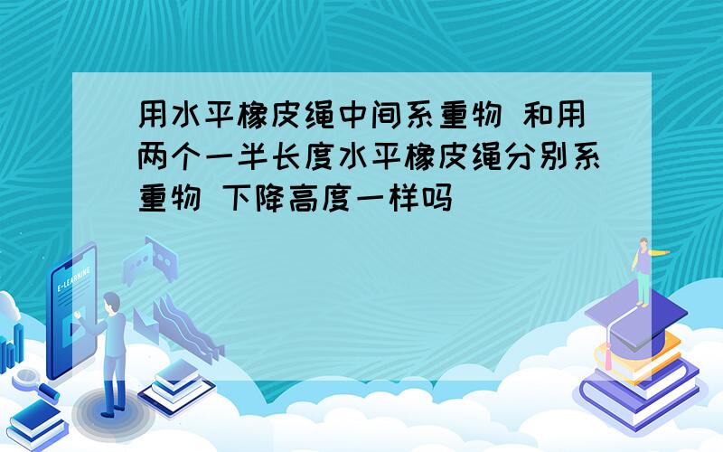 用水平橡皮绳中间系重物 和用两个一半长度水平橡皮绳分别系重物 下降高度一样吗