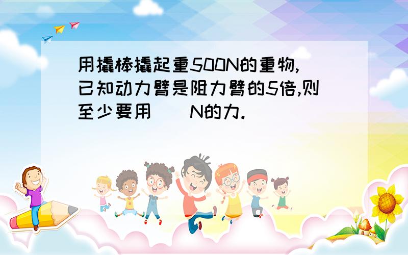 用撬棒撬起重500N的重物,已知动力臂是阻力臂的5倍,则至少要用（）N的力.