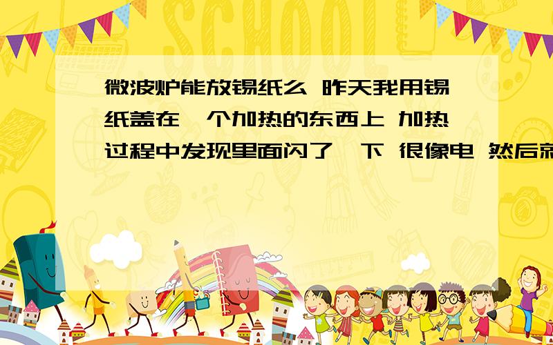 微波炉能放锡纸么 昨天我用锡纸盖在一个加热的东西上 加热过程中发现里面闪了一下 很像电 然后就发现微波炉后面黑了一块 有点像烧得