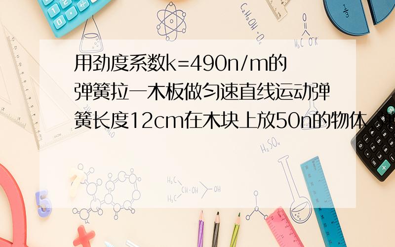 用劲度系数k=490n/m的弹簧拉一木板做匀速直线运动弹簧长度12cm在木块上放50n的物体,弹簧长度变为14cm求木板与桌面间的动摩擦因数