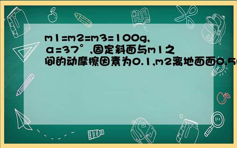 m1=m2=m3=100g,α=37°,固定斜面与m1之间的动摩擦因素为0.1,m2离地面面0.5m.(1)m1、m2由静止开始运动,分析各自的受力； （2）计算m2多长时间后落地?落地时m1、m2的速度大小各为多少? （3）当m2落地后,