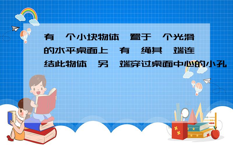 有一个小块物体,置于一个光滑的水平桌面上,有一绳其一端连结此物体,另一端穿过桌面中心的小孔,该物体原以角速度w在距孔为R的圆周上转动,今将绳从小孔缓慢往下拉,则物体（）答案是角