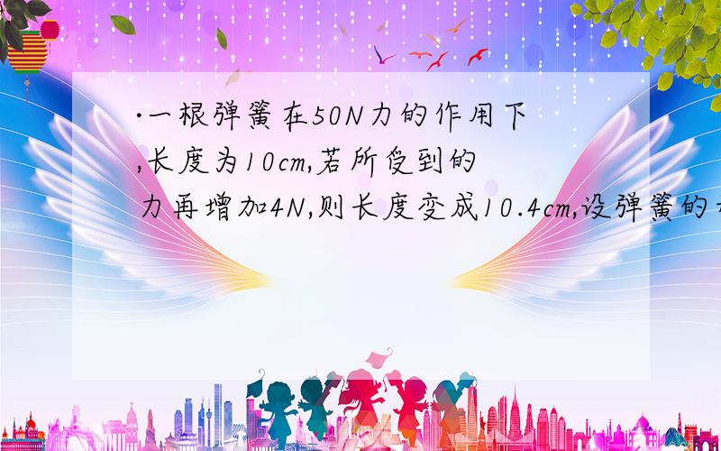 ·一根弹簧在50N力的作用下,长度为10cm,若所受到的力再增加4N,则长度变成10.4cm,设弹簧的形变均在··一根弹簧在50N力的作用下,长度为10cm,若所受到的力再增加4N,则长度变成10.4cm,设弹簧的形变