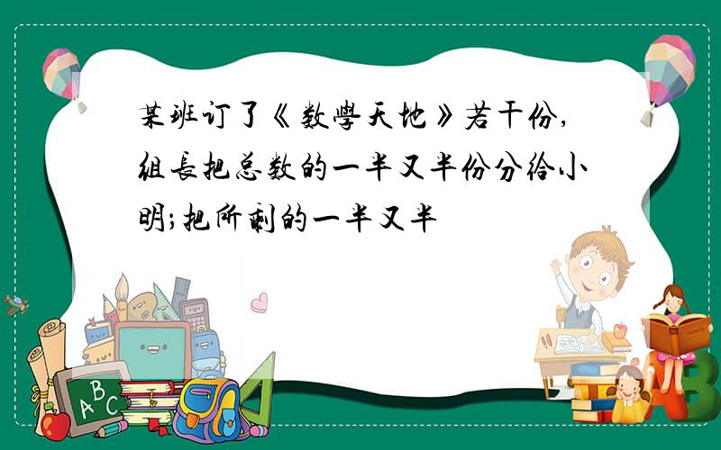 某班订了《数学天地》若干份,组长把总数的一半又半份分给小明；把所剩的一半又半