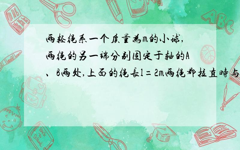 两轻绳系一个质量为m的小球,两绳的另一端分别固定于轴的A、B两处,上面的绳长l=2m两绳都拉直时与夹角分别30度和45度,则小球随轴转动的角速度满足什么条件时,两绳始终被拉直（g=10m·s-2)    c