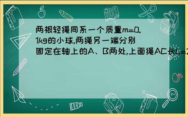 两根轻绳同系一个质量m=0.1kg的小球,两绳另一端分别固定在轴上的A、B两处,上面绳AC长L=2m当两绳都拉直时,与轴的夹角分别为30°和45°,求当小球随轴一起在水平面内做匀速圆周运动角速度为ω=4